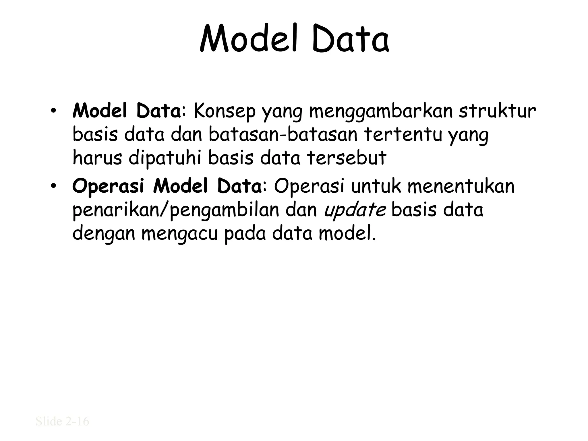 Model Data
  • Model Data: Konsep yang menggambarkan struktur
    basis data dan batasan-batasan tertentu yang
    harus dipatuhi basis data tersebut
  • Operasi Model Data: Operasi untuk menentukan
    penarikan/pengambilan dan update basis data
    dengan mengacu pada data model.




Slide 2-16
 