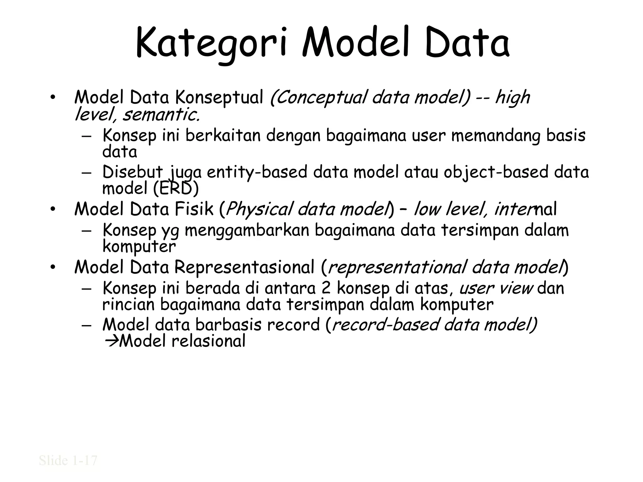 Kategori Model Data
 • Model Data Konseptual (Conceptual data model) -- high
     level, semantic.
       – Konsep ini berkaitan dengan bagaimana user memandang basis
         data
       – Disebut juga entity-based data model atau object-based data
         model (ERD)
 • Model Data Fisik (Physical data model) – low level, internal
       – Konsep yg menggambarkan bagaimana data tersimpan dalam
         komputer
 • Model Data Representasional (representational data model)
    – Konsep ini berada di antara 2 konsep di atas, user view dan
         rincian bagaimana data tersimpan dalam komputer
       – Model data barbasis record (record-based data model)
         Model relasional




Slide 1-17
 