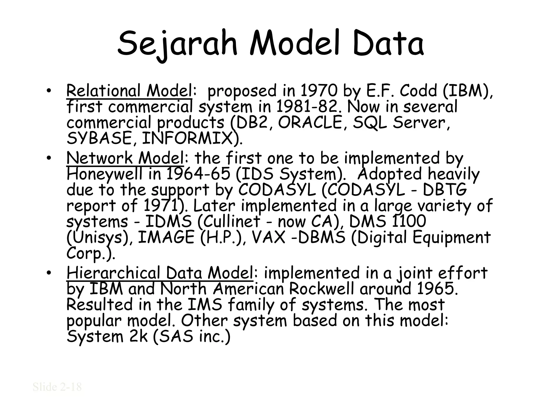 Sejarah Model Data
  • Relational Model: proposed in 1970 by E.F. Codd (IBM),
    first commercial system in 1981-82. Now in several
    commercial products (DB2, ORACLE, SQL Server,
    SYBASE, INFORMIX).
  • Network Model: the first one to be implemented by
    Honeywell in 1964-65 (IDS System). Adopted heavily
    due to the support by CODASYL (CODASYL - DBTG
    report of 1971). Later implemented in a large variety of
    systems - IDMS (Cullinet - now CA), DMS 1100
    (Unisys), IMAGE (H.P.), VAX -DBMS (Digital Equipment
    Corp.).
  • Hierarchical Data Model: implemented in a joint effort
    by IBM and North American Rockwell around 1965.
    Resulted in the IMS family of systems. The most
    popular model. Other system based on this model:
    System 2k (SAS inc.)

Slide 2-18
 