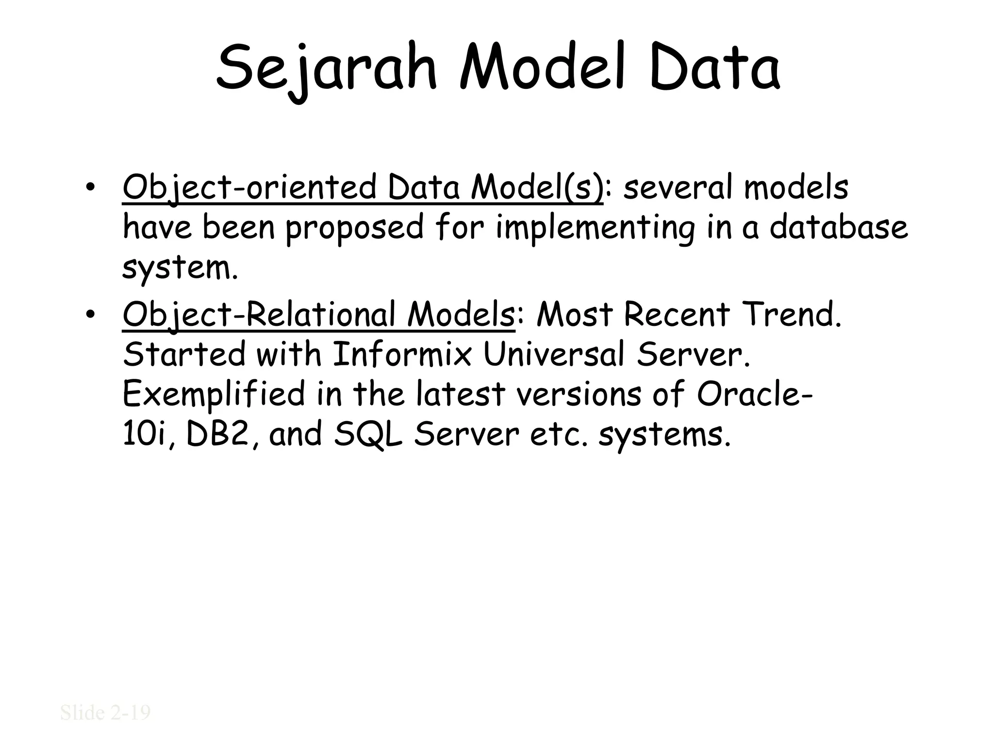 Sejarah Model Data
  • Object-oriented Data Model(s): several models
    have been proposed for implementing in a database
    system.
  • Object-Relational Models: Most Recent Trend.
    Started with Informix Universal Server.
    Exemplified in the latest versions of Oracle-
    10i, DB2, and SQL Server etc. systems.




Slide 2-19
 