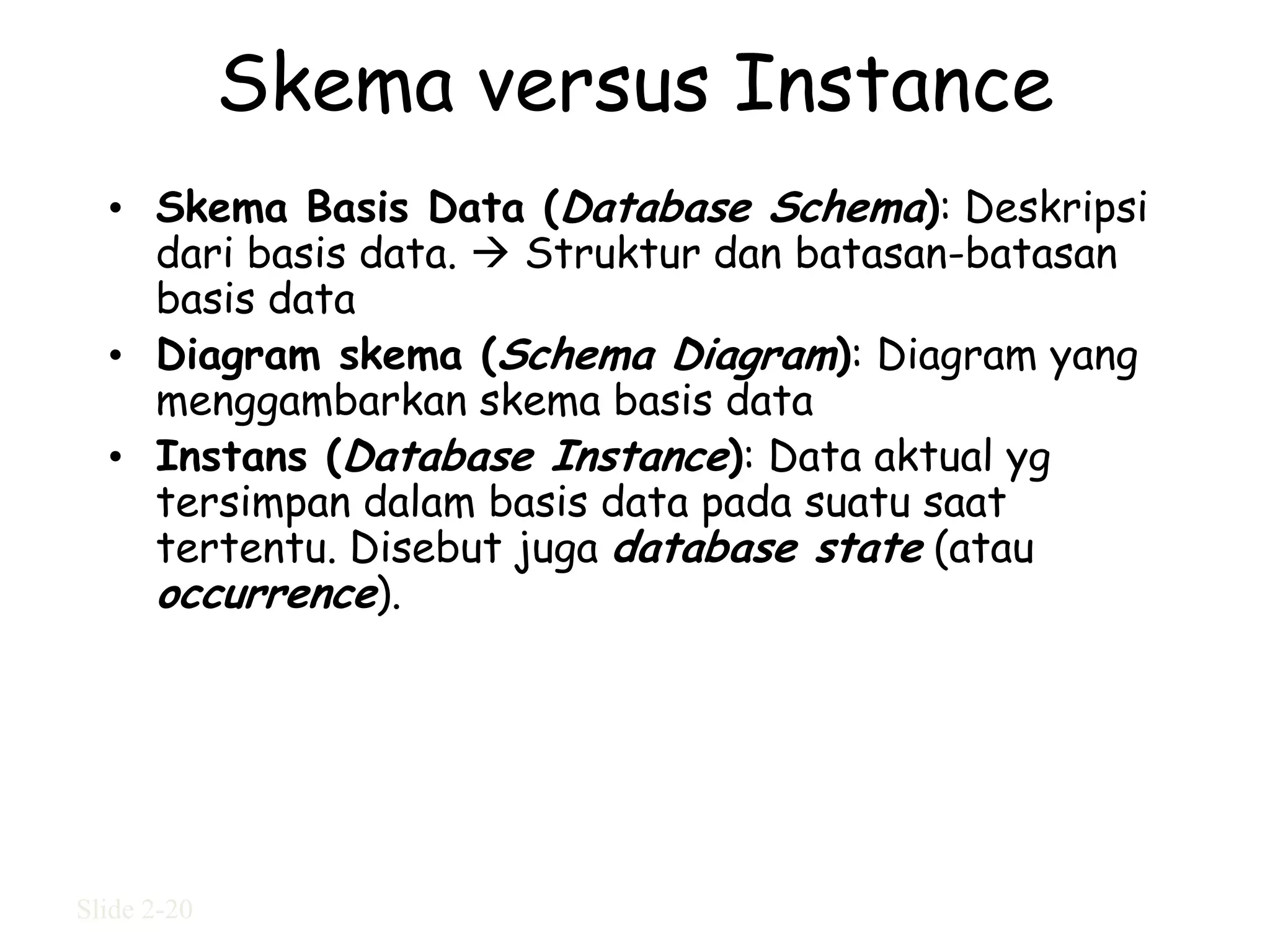 Skema versus Instance
  • Skema Basis Data (Database Schema): Deskripsi
    dari basis data.  Struktur dan batasan-batasan
    basis data
  • Diagram skema (Schema Diagram): Diagram yang
    menggambarkan skema basis data
  • Instans (Database Instance): Data aktual yg
    tersimpan dalam basis data pada suatu saat
    tertentu. Disebut juga database state (atau
    occurrence).




Slide 2-20
 
