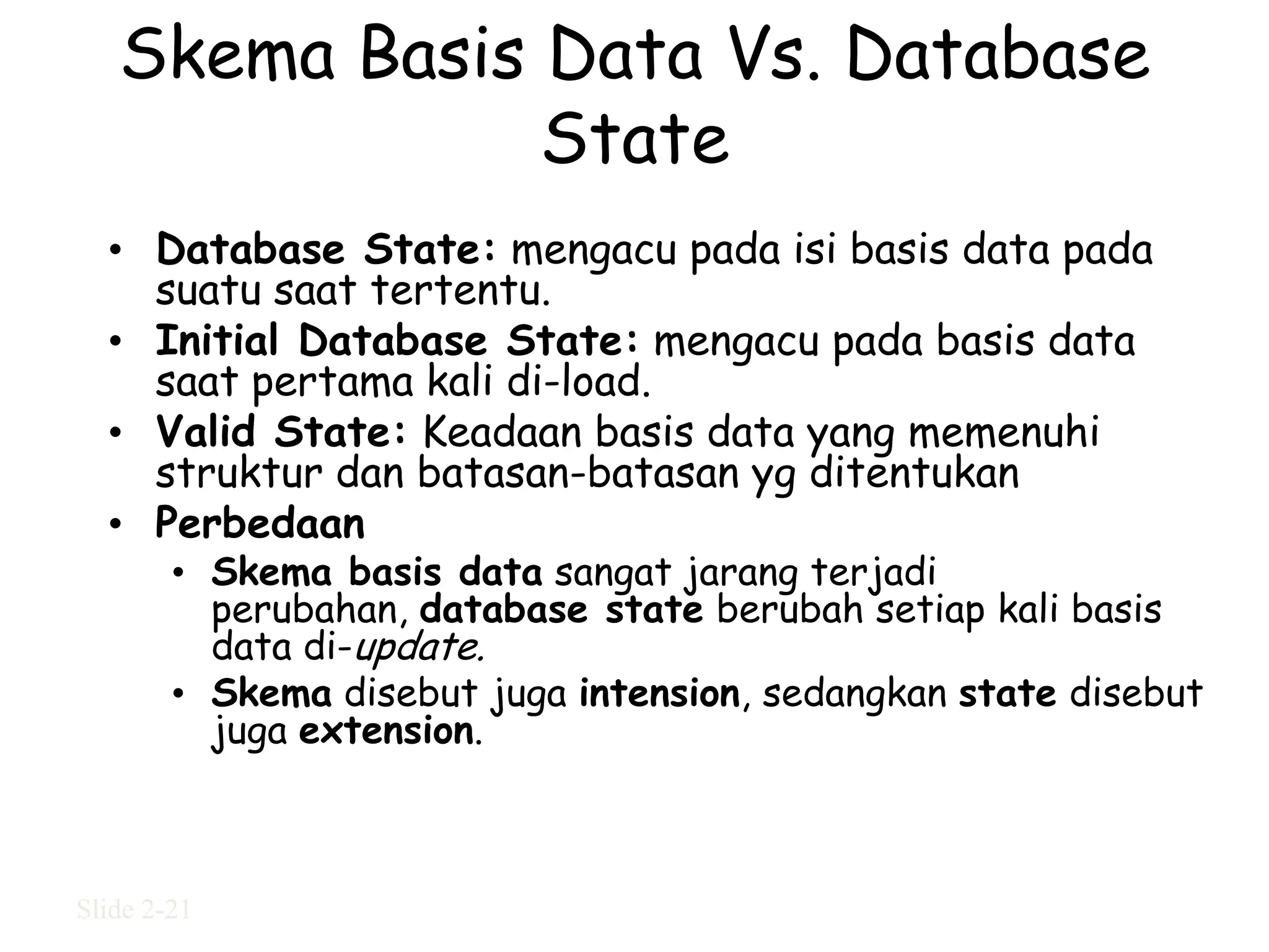 Skema Basis Data Vs. Database
               State
  • Database State: mengacu pada isi basis data pada
    suatu saat tertentu.
  • Initial Database State: mengacu pada basis data
    saat pertama kali di-load.
  • Valid State: Keadaan basis data yang memenuhi
    struktur dan batasan-batasan yg ditentukan
  • Perbedaan
        • Skema basis data sangat jarang terjadi
          perubahan, database state berubah setiap kali basis
          data di-update.
        • Skema disebut juga intension, sedangkan state disebut
          juga extension.



Slide 2-21
 