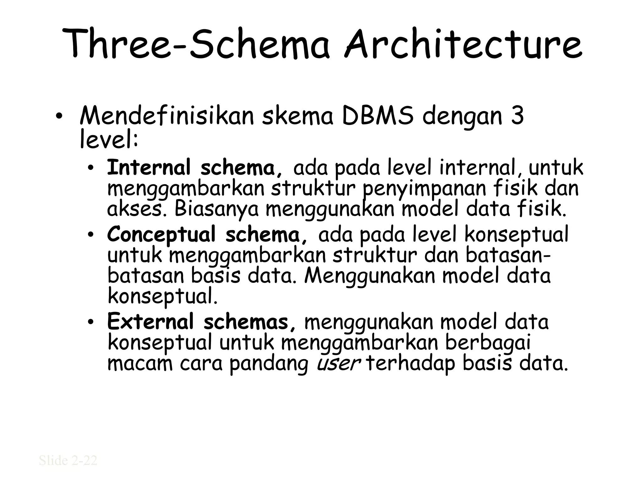 Three-Schema Architecture
  • Mendefinisikan skema DBMS dengan 3
    level:
        • Internal schema, ada pada level internal, untuk
          menggambarkan struktur penyimpanan fisik dan
          akses. Biasanya menggunakan model data fisik.
        • Conceptual schema, ada pada level konseptual
          untuk menggambarkan struktur dan batasan-
          batasan basis data. Menggunakan model data
          konseptual.
        • External schemas, menggunakan model data
          konseptual untuk menggambarkan berbagai
          macam cara pandang user terhadap basis data.



Slide 2-22
 