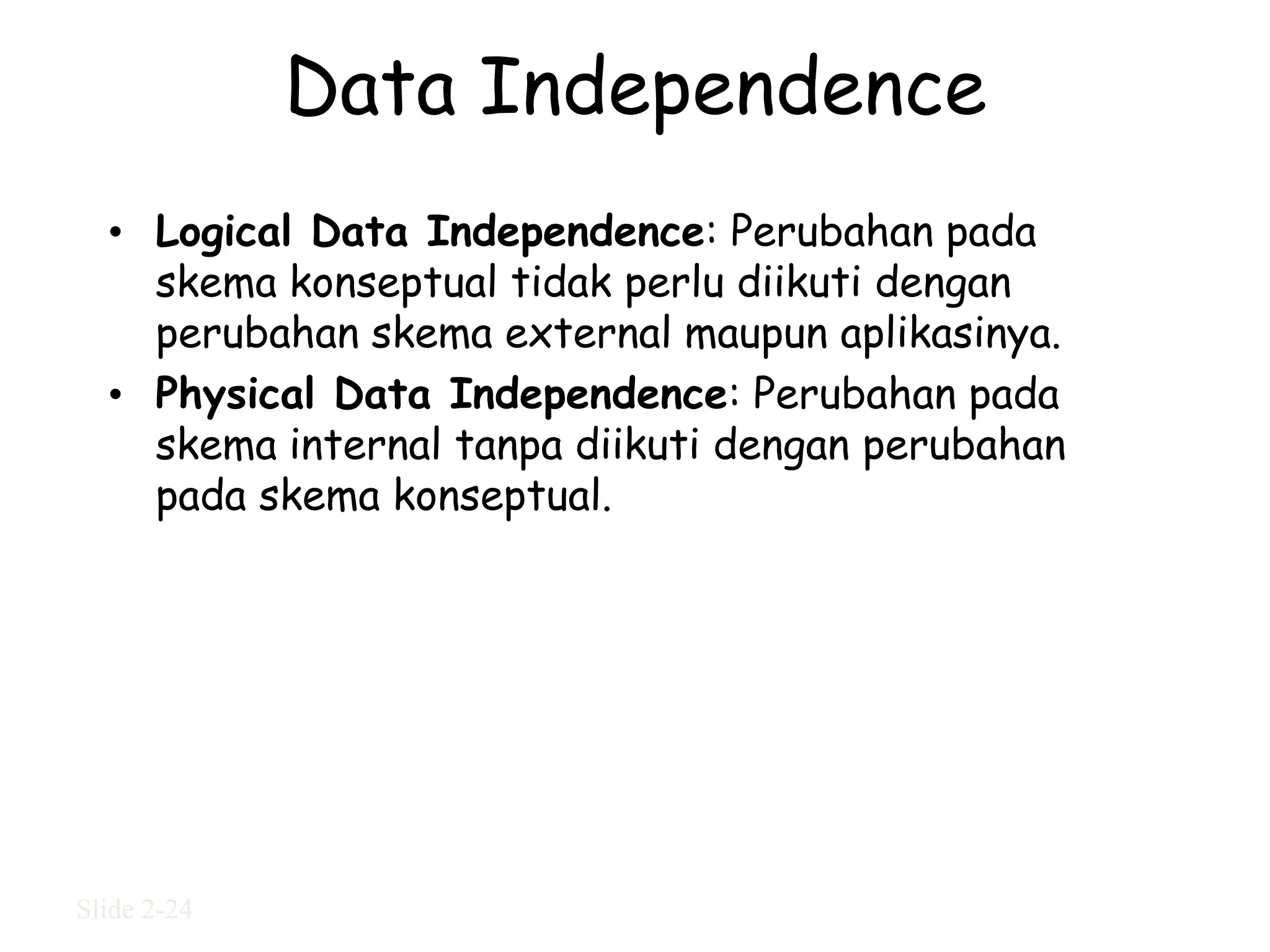 Data Independence
  • Logical Data Independence: Perubahan pada
    skema konseptual tidak perlu diikuti dengan
    perubahan skema external maupun aplikasinya.
  • Physical Data Independence: Perubahan pada
    skema internal tanpa diikuti dengan perubahan
    pada skema konseptual.




Slide 2-24
 