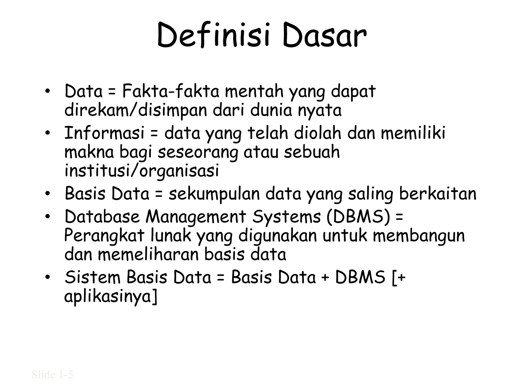 Definisi Dasar
  • Data = Fakta-fakta mentah yang dapat
    direkam/disimpan dari dunia nyata
  • Informasi = data yang telah diolah dan memiliki
    makna bagi seseorang atau sebuah
    institusi/organisasi
  • Basis Data = sekumpulan data yang saling berkaitan
  • Database Management Systems (DBMS) =
    Perangkat lunak yang digunakan untuk membangun
    dan memeliharan basis data
  • Sistem Basis Data = Basis Data + DBMS [+
    aplikasinya]



Slide 1-5
 