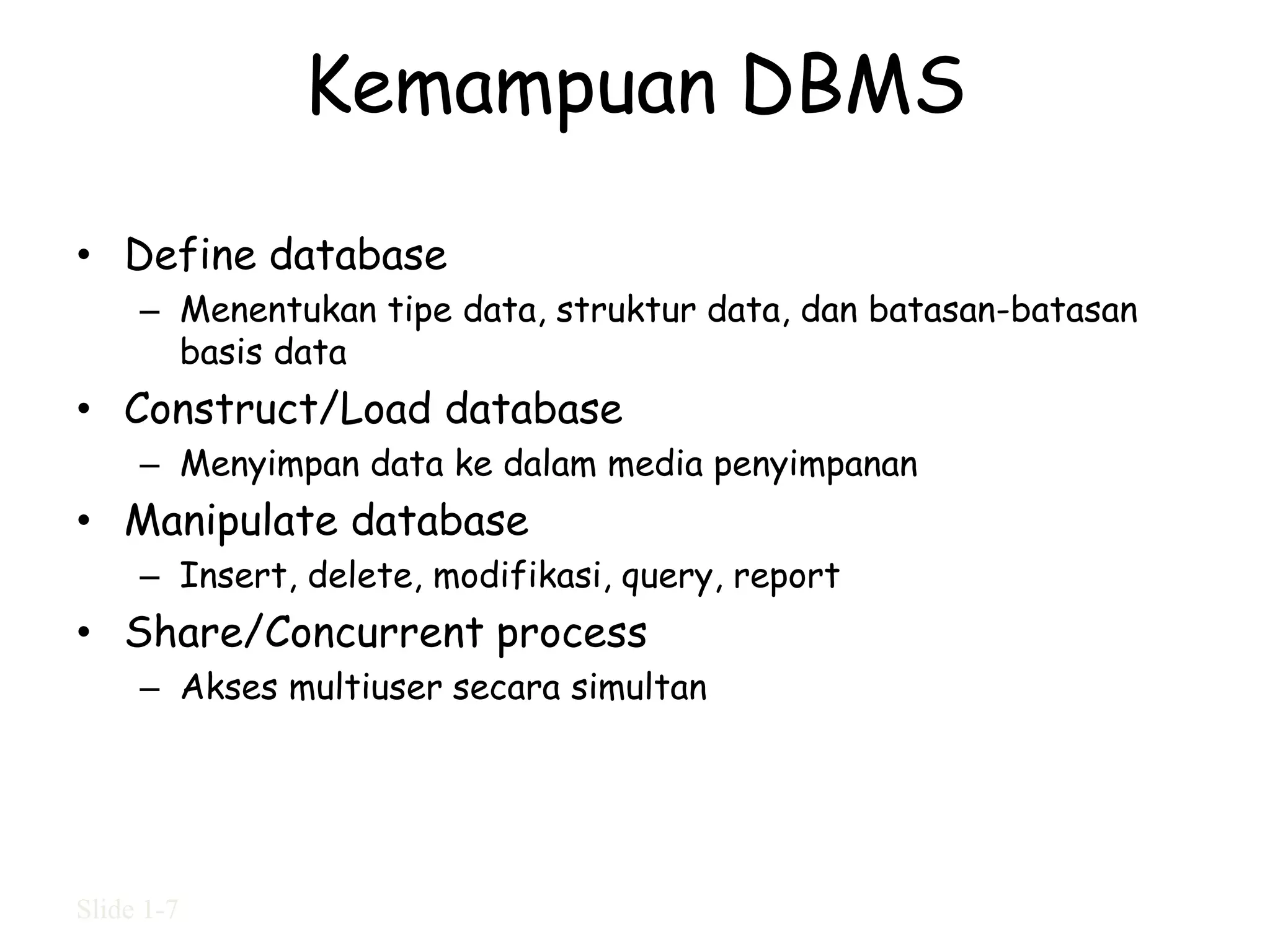 Kemampuan DBMS

• Define database
     – Menentukan tipe data, struktur data, dan batasan-batasan
       basis data
• Construct/Load database
     – Menyimpan data ke dalam media penyimpanan
• Manipulate database
     – Insert, delete, modifikasi, query, report
• Share/Concurrent process
     – Akses multiuser secara simultan




Slide 1-7
 
