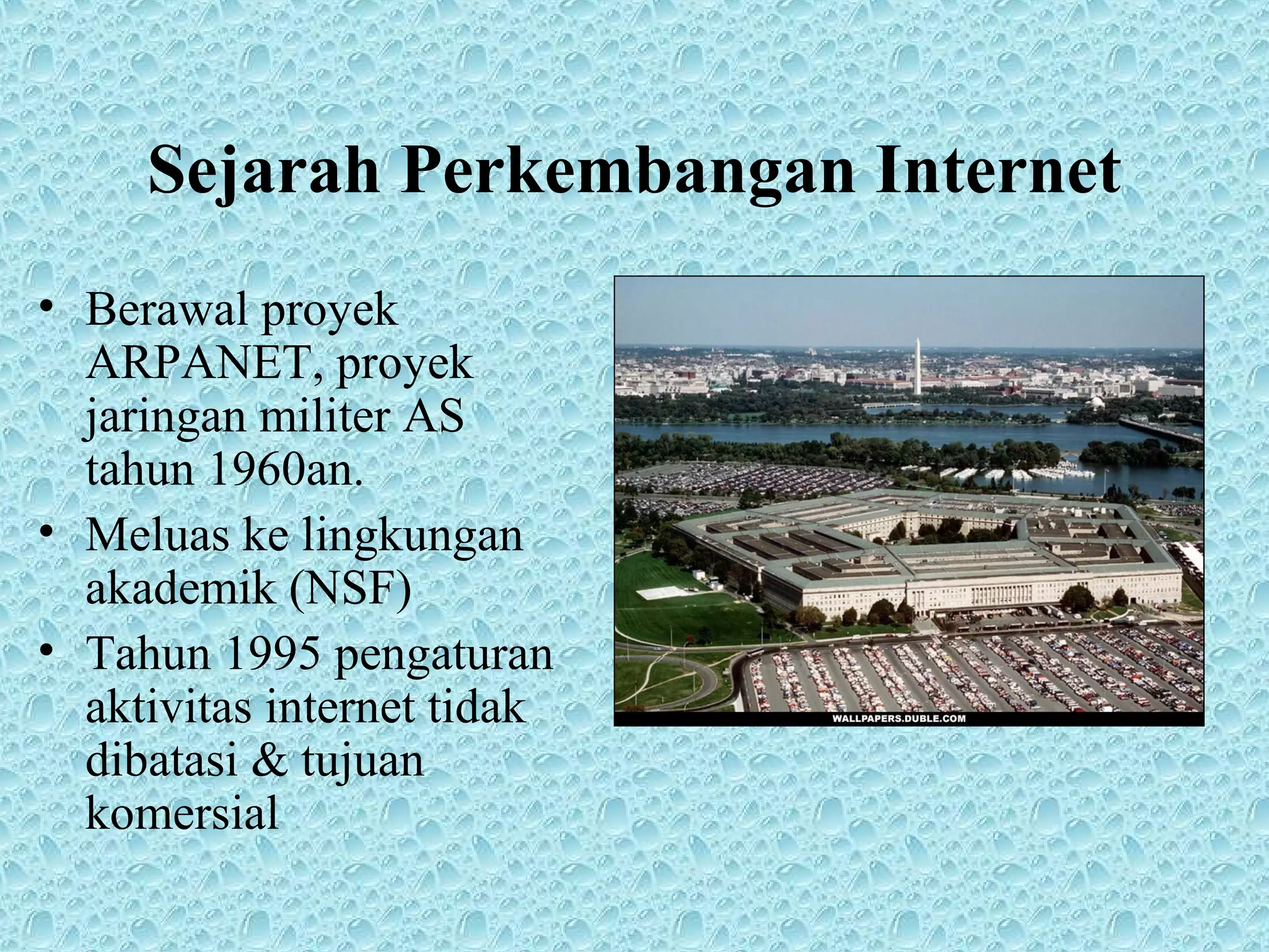 Sejarah Perkembangan Internet
• Berawal proyek
ARPANET, proyek
jaringan militer AS
tahun 1960an.
• Meluas ke lingkungan
akademik (NSF)
• Tahun 1995 pengaturan
aktivitas internet tidak
dibatasi & tujuan
komersial
 