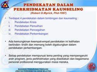 PENDEKATAN DALAM PERKHIDMATAN KAUNSELING (Robert D.Myrick, Phd-1997) Terdapat 4 pendekatan dalam bimbingan dan kaunseling : i. Pendekatan Krisis ii Pendekatan Pemulihan iii Pendekatan Pencegahan iv. Pendekatan Perkembangan Ada kemungkinan keempat-empat pendekatan ini kelihatan bertindan- tindih dan memang boleh digabungkan dalam pendekatan perkembangan. Setiap pendekatan mempunyai tema penting yang mempengaruhi arah program, jenis perkhidmatan yang disediakan dan bagaimana personel profesional menggunakan masa mereka. 