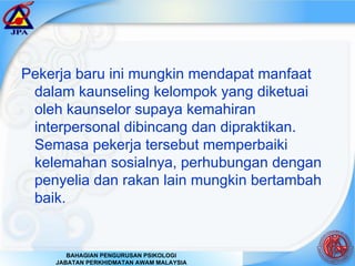 Pekerja baru ini mungkin mendapat manfaat dalam kaunseling kelompok yang diketuai oleh kaunselor supaya kemahiran interpersonal dibincang dan dipraktikan. Semasa pekerja tersebut memperbaiki kelemahan sosialnya, perhubungan dengan penyelia dan rakan lain mungkin bertambah baik. 