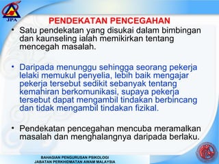 PENDEKATAN PENCEGAHAN Satu pendekatan yang disukai dalam bimbingan dan kaunseling ialah memikirkan tentang mencegah masalah. Daripada menunggu sehingga seorang pekerja lelaki memukul penyelia, lebih baik mengajar pekerja tersebut sedikit sebanyak tentang kemahiran berkomunikasi, supaya pekerja tersebut dapat mengambil tindakan berbincang dan tidak mengambil tindakan fizikal. Pendekatan pencegahan mencuba meramalkan masalah dan menghalangnya daripada berlaku.  