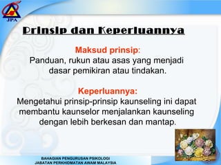 Prinsip dan Keperluannya   Maksud prinsip : Panduan, rukun atau asas yang menjadi  dasar pemikiran atau tindakan. Keperluannya: Mengetahui prinsip-prinsip kaunseling ini dapat  membantu kaunselor menjalankan kaunseling  dengan lebih berkesan dan mantap . 