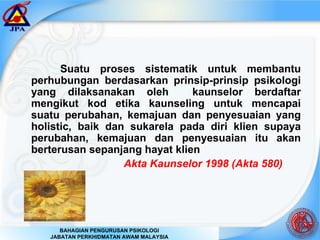 Suatu proses sistematik untuk membantu perhubungan berdasarkan prinsip-prinsip psikologi yang dilaksanakan oleh  kaunselor berdaftar mengikut kod etika kaunseling untuk mencapai suatu perubahan, kemajuan dan penyesuaian yang holistic, baik dan sukarela pada diri klien supaya perubahan, kemajuan dan penyesuaian itu akan berterusan sepanjang hayat klien     Akta Kaunselor 1998 (Akta 580)   
