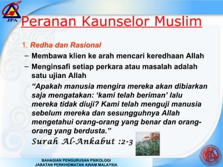 Peranan Kaunselor Muslim 1.  Redha dan Rasional Membawa klien ke arah mencari keredhaan Allah Menginsafi setiap perkara atau masalah adalah satu ujian Allah “ Apakah manusia mengira mereka akan dibiarkan saja mengatakan: ‘kami telah beriman’ lalu mereka tidak diuji? Kami telah menguji manusia sebelum mereka dan sesungguhnya Allah mengetahui orang-orang yang benar dan orang-orang yang berdusta.” Surah Al-Ankabut :2-3 