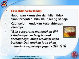 Doa dan Sokongan Hubungan kaunselor dan klien tidak akan terhenti di bilik kaunseling sahaja Kaunselor mendokan kesejahteraan kliennya “ Bila seseorang mendoakan diri sahabatnya, sedang ia tidak bersamanya, maka Malaikat akan berkata: Dan engkau juga akan menerima sepertinya juga.” -  Hadith 