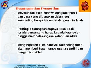 Pegangan dan Pengertian Meyakinkan klien bahawa apa juga teknik dan cara yang digunakan dalam sesi kaunseling hanya berkesan dengan izin Allah Penting diterangkan supaya klien tidak terlalu bergantung harap kepada kaunselor hingga membelakangkan ketentuan Allah Mengingatkan klien bahawa kaunseling tidak akan memberi kesan tanpa usaha sendiri dan dengan izin Allah 