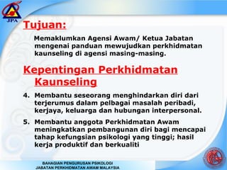 Tujuan: Memaklumkan Agensi Awam/ Ketua Jabatan mengenai panduan mewujudkan perkhidmatan kaunseling di agensi masing-masing. Kepentingan Perkhidmatan Kaunseling Membantu seseorang menghindarkan diri dari terjerumus dalam pelbagai masalah peribadi, kerjaya, keluarga dan hubungan interpersonal. Membantu anggota Perkhidmatan Awam meningkatkan pembangunan diri bagi mencapai tahap kefungsian psikologi yang tinggi; hasil kerja produktif dan berkualiti 