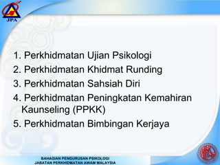 1. Perkhidmatan Ujian Psikologi 2. Perkhidmatan Khidmat Runding 3. Perkhidmatan Sahsiah Diri 4. Perkhidmatan Peningkatan Kemahiran Kaunseling (PPKK) 5. Perkhidmatan Bimbingan Kerjaya  