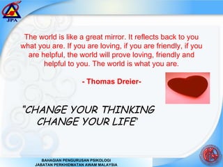 The world is like a great mirror. It reflects back to you what you are. If you are loving, if you are friendly, if you are helpful, the world will prove loving, friendly and helpful to you. The world is what you are. - Thomas Dreier- “ CHANGE YOUR THINKING CHANGE YOUR LIFE ” 