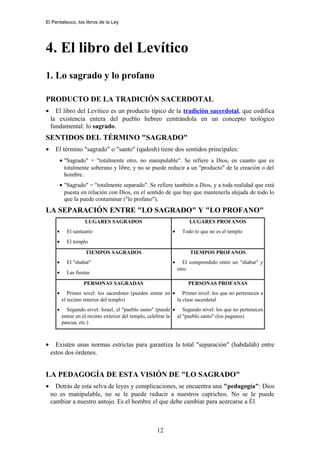 El Pentateuco, los libros de la Ley
4. El libro del Levítico
1. Lo sagrado y lo profano
PRODUCTO DE LA TRADICIÓN SACERDOTAL
• El libro del Levítico es un producto típico de la tradición sacerdotal, que codifica
la existencia entera del pueblo hebreo centrándola en un concepto teológico
fundamental: lo sagrado.
SENTIDOS DEL TÉRMINO "SAGRADO"
• El término "sagrado" o "santo" (qadosh) tiene dos sentidos principales:
• "Sagrado" = "totalmente otro, no manipulable". Se refiere a Dios, en cuanto que es
totalmente soberano y libre, y no se puede reducir a un "producto" de la creación o del
hombre.
• "Sagrado" = "totalmente separado". Se refiere también a Dios, y a toda realidad que está
puesta en relación con Dios, en el sentido de que hay que mantenerla alejada de todo lo
que la puede contaminar ("lo profano").
LA SEPARACIÓN ENTRE "LO SAGRADO" Y "LO PROFANO"
LUGARES SAGRADOS
• El santuario
• El templo
LUGARES PROFANOS
• Todo lo que no es el templo
TIEMPOS SAGRADOS
• El "shabat"
• Las fiestas
TIEMPOS PROFANOS
• El comprendido entre un "shabat" y
otro.
PERSONAS SAGRADAS
• Primer nivel: los sacerdotes (pueden entrar en
el recinto interior del templo)
• Segundo nivel: Israel, el "pueblo santo" (puede
entrar en el recinto exterior del templo, celebrar la
pascua, etc.)
PERSONAS PROFANAS
• Primer nivel: los que no pertenecen a
la clase sacerdotal
• Segundo nivel: los que no pertenecen
al "pueblo santo" (los paganos)
• Existen unas normas estrictas para garantiza la total "separación" (habdaláh) entre
estos dos órdenes.
LA PEDAGOGÍA DE ESTA VISIÓN DE "LO SAGRADO"
• Detrás de esta selva de leyes y complicaciones, se encuentra una "pedagogía": Dios
no es manipulable, no se le puede reducir a nuestros caprichos. No se le puede
cambiar a nuestro antojo. Es el hombre el que debe cambiar para acercarse a Él.
12
 
