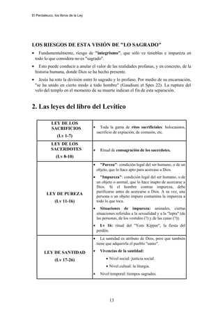 El Pentateuco, los libros de la Ley
LOS RIESGOS DE ESTA VISIÓN DE "LO SAGRADO"
• Fundamentalmente, riesgo de "integrismo", que sólo ve tinieblas e impureza en
todo lo que considera no es "sagrado".
• Esto puede conducir a anular el valor de las realidades profanas, y en concreto, de la
historia humana, donde Dios se ha hecho presente.
• Jesús ha roto la división entre lo sagrado y lo profano. Por medio de su encarnación,
"se ha unido en cierto modo a todo hombre" (Gaudium et Spes 22). La ruptura del
velo del templo en el momento de su muerte indican el fin de esta separación.
2. Las leyes del libro del Levítico
LEY DE LOS
SACRIFICIOS
(Lv 1-7)
• Toda la gama de ritos sacrificiales: holocaustos,
sacrificio de expiación, de comuión, etc.
LEY DE LOS
SACERDOTES
(Lv 8-10)
• Ritual de consagración de los sacerdotes.
LEY DE PUREZA
(Lv 11-16)
• "Pureza": condición legal del ser humano, o de un
objeto, que lo hace apto para acercase a Dios.
• "Impureza": condición legal del ser humano, o de
un objeto o animal, que lo hace inapto de acercarse a
Dios. Si el hombre contrae impureza, debe
purificarse antes de acercarse a Dios. A su vez, una
persona o un objeto impuro contamina la impureza a
todo lo que toca.
• Situaciones de impureza: animales, ciertas
situaciones referidas a la sexualidad y a la "lepra" (de
las personas, de los vestidos (?) y de las casas (?)).
• Lv 16: ritual del "Yom Kippur", la fiesta del
perdón.
LEY DE SANTIDAD
(Lv 17-26)
• La santidad es atributo de Dios, pero que también
tiene que adquirirla el pueblo "santo".
• Vivencias de la santidad:
• Nivel social: justicia social.
• Nivel cultual: la liturgia.
• Nivel temporal: tiempos sagrados.
13
 