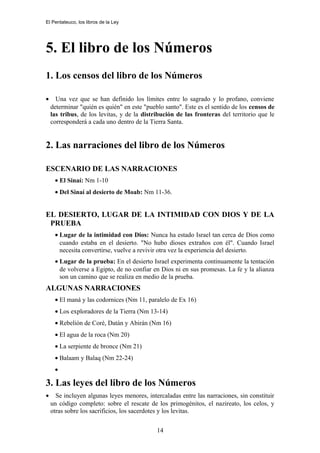 El Pentateuco, los libros de la Ley
5. El libro de los Números
1. Los censos del libro de los Números
• Una vez que se han definido los límites entre lo sagrado y lo profano, conviene
determinar "quién es quién" en este "pueblo santo". Este es el sentido de los censos de
las tribus, de los levitas, y de la distribución de las fronteras del territorio que le
corresponderá a cada uno dentro de la Tierra Santa.
2. Las narraciones del libro de los Números
ESCENARIO DE LAS NARRACIONES
• El Sinaí: Nm 1-10
• Del Sinaí al desierto de Moab: Nm 11-36.
EL DESIERTO, LUGAR DE LA INTIMIDAD CON DIOS Y DE LA
PRUEBA
• Lugar de la intimidad con Dios: Nunca ha estado Israel tan cerca de Dios como
cuando estaba en el desierto. "No hubo dioses extraños con él". Cuando Israel
necesita convertirse, vuelve a revivir otra vez la experiencia del desierto.
• Lugar de la prueba: En el desierto Israel experimenta continuamente la tentación
de volverse a Egipto, de no confiar en Dios ni en sus promesas. La fe y la alianza
son un camino que se realiza en medio de la prueba.
ALGUNAS NARRACIONES
• El maná y las codornices (Nm 11, paralelo de Ex 16)
• Los exploradores de la Tierra (Nm 13-14)
• Rebelión de Coré, Datán y Abirán (Nm 16)
• El agua de la roca (Nm 20)
• La serpiente de bronce (Nm 21)
• Balaam y Balaq (Nm 22-24)
•
3. Las leyes del libro de los Números
• Se incluyen algunas leyes menores, intercaladas entre las narraciones, sin constituir
un código completo: sobre el rescate de los primogénitos, el nazireato, los celos, y
otras sobre los sacrificios, los sacerdotes y los levitas.
14
 