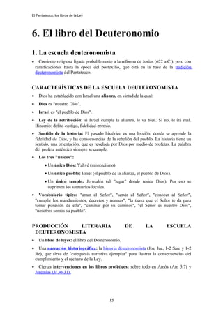 El Pentateuco, los libros de la Ley
6. El libro del Deuteronomio
1. La escuela deuteronomista
• Corriente religiosa ligada probablemente a la reforma de Josías (622 a.C.), pero con
ramificaciones hasta la época del postexilio, que está en la base de la tradición
deuteronomista del Pentateuco.
CARACTERÍSTICAS DE LA ESCUELA DEUTERONOMISTA
• Dios ha establecido con Israel una alianza, en virtud de la cual:
• Dios es "nuestro Dios".
• Israel es "el pueblo de Dios".
• Ley de la retribución: si Israel cumple la alianza, le va bien. Si no, le irá mal.
Binomio: delito-castigo, fidelidad-premio.
• Sentido de la historia: El pasado histórico es una lección, donde se aprende la
fidelidad de Dios, y las consecuencias de la rebelión del pueblo. La historia tiene un
sentido, una orientación, que es revelada por Dios por medio de profetas. La palabra
del profeta auténtico siempre se cumple.
• Los tres "únicos":
• Un único Dios: Yahvé (monoteísmo)
• Un único pueblo: Israel (el pueblo de la alianza, el pueblo de Dios).
• Un único templo: Jerusalén (el "lugar" donde reside Dios). Por eso se
suprimen los santuarios locales.
• Vocabulario típico: "amar al Señor", "servir al Señor", "conocer al Señor",
"cumplir los mandamientos, decretos y normas", "la tierra que el Señor te da para
tomar posesión de ella", "caminar por su caminos", "el Señor es nuestro Dios",
"nosotros somos su pueblo".
PRODUCCIÓN LITERARIA DE LA ESCUELA
DEUTERONOMISTA
• Un libro de leyes: el libro del Deuteronomio.
• Una narración historiográfica: la historia deuteronomista (Jos, Jue, 1-2 Sam y 1-2
Re), que sirve de "catequesis narrativa ejemplar" para ilustrar la consecuencias del
cumplimiento y el rechazo de la Ley.
• Ciertas intervenciones en los libros proféticos: sobre todo en Amós (Am 3,7) y
Jeremías (Jr 30-31).
15
 