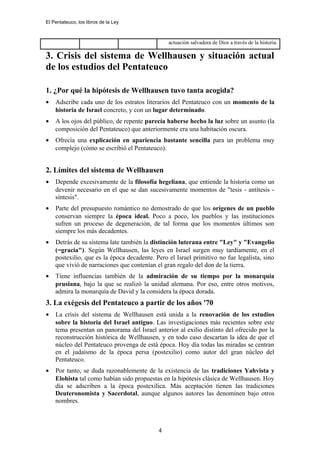 El Pentateuco, los libros de la Ley
actuación salvadora de Dios a través de la historia.
3. Crisis del sistema de Wellhausen y situación actual
de los estudios del Pentateuco
1. ¿Por qué la hipótesis de Wellhausen tuvo tanta acogida?
• Adscribe cada uno de los estratos literarios del Pentateuco con un momento de la
historia de Israel concreto, y con un lugar determinado.
• A los ojos del público, de repente parecía haberse hecho la luz sobre un asunto (la
composición del Pentateuco) que anteriormente era una habitación oscura.
• Ofrecía una explicación en apariencia bastante sencilla para un problema muy
complejo (cómo se escribió el Pentateuco).
2. Límites del sistema de Wellhausen
• Depende excesivamente de la filosofía hegeliana, que entiende la historia como un
devenir necesario en el que se dan sucesivamente momentos de "tesis - antítesis -
síntesis".
• Parte del presupuesto romántico no demostrado de que los orígenes de un pueblo
conservan siempre la época ideal. Poco a poco, los pueblos y las instituciones
sufren un proceso de degeneración, de tal forma que los momentos últimos son
siempre los más decadentes.
• Detrás de su sistema late también la distinción luterana entre "Ley" y "Evangelio
(=gracia"). Según Wellhausen, las leyes en Israel surgen muy tardíamente, en el
postexilio, que es la época decadente. Pero el Israel primitivo no fue legalista, sino
que vivió de narraciones que contenían el gran regalo del don de la tierra.
• Tiene influencias también de la admiración de su tiempo por la monarquía
prusiana, bajo la que se realizó la unidad alemana. Por eso, entre otros motivos,
admira la monarquía de David y la considera la época dorada.
3. La exégesis del Pentateuco a partir de los años '70
• La crisis del sistema de Wellhausen está unida a la renovación de los estudios
sobre la historia del Israel antiguo. Las investigaciones más recientes sobre este
tema presentan un panorama del Israel anterior al exilio distinto del ofrecido por la
reconstrucción histórica de Wellhausen, y en todo caso descartan la idea de que el
núcleo del Pentateuco provenga de está época. Hoy día todas las miradas se centran
en el judaísmo de la época persa (postexilio) como autor del gran núcleo del
Pentateuco.
• Por tanto, se duda razonablemente de la existencia de las tradiciones Yahvista y
Elohista tal como habían sido propuestas en la hipótesis clásica de Wellhausen. Hoy
día se adscriben a la época postexílica. Más aceptación tienen las tradiciones
Deuteronomista y Sacerdotal, aunque algunos autores las denominen bajo otros
nombres.
4
 