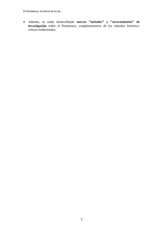 El Pentateuco, los libros de la Ley
• Además, se están desarrollando nuevos "métodos" y "acercamientos" de
investigación sobre el Pentateuco, complementarios de los métodos histórico-
críticos tradicionales.
5
 