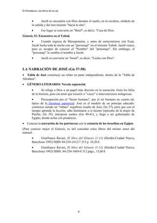 El Pentateuco, los libros de la Ley
• Jacob se encuentra con Dios durante el sueño, en la escalera, símbolo de
la subida y del movimiento "hacia lo alto".
• Ese lugar se convierte en "Betel", es decir, "Casa de Dios.
Génesis 32: Encuentro en el Yabok
• Cuando regresa de Mesopotamia, y antes de reencontrarse con Esaú,
Jacob lucha toda la noche con un "personaje" en el torrente Yabok. Jacob vence,
pero es incapaz de conocer el "Nombre" del "personaje". Sin embargo, el
"personaje" le cambia el nombre a Jacob.
• Jacob se convierte en "Israel", es decir, "Lucha con Dios".
LA NARRACIÓN DE JOSÉ (Gn 37-50)
• Tabla de José constituye un relato en parte independiente, dentro de la "Tabla de
Abraham".
• GÉNERO LITERARIO: Novela sapiencial.
• Se relega a Dios a un papel más discreto en la narración. Guía los hilos
de la historia, pero sin tener que recurrir a "voces" o intervenciones milagrosas.
• Preocupación por el "factor humano", por el ser humano en cuanto tal,
típico de la literatura sapiencial. José es el modelo de un príncipe educado:
comienza siendo un "niñato" orgulloso (sueño de José, Gn 37), pero que con el
tiempo aprende la lección, sabe dominarse a sí mismo (episodio de la mujer de
Putifar, Gn 39), interpreta sueños (Gn 40-41), y llega a ser gobernador de
Egipto, donde actúa con prudencia.
• Conecta la narración de los patriarcas con la estancia de los israelitas en Egipto.
(Para conocer mejor el Génesis, es útil consultar estos libros del mismo autor del
manual:
• Gianfranco Ravasi, El libro del Génesis (1-11) (Herder-Ciudad Nueva,
Barcelona 1992) ISBN 84-254-1812-7 213 p. 10,20 €.
• Gianfranco Ravasi, El libro del Génesis (1-11) (Herder-Ciudad Nueva,
Barcelona 1992) ISBN: 84-254-1869-0 312 págs., 15,60 €
9
 