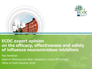 ECDC expert opinion
on the efficacy, effectiveness and safety
of influenza neuraminidase inhibitors
Pasi Penttinen
Head of influenza and other respiratory viruses DP (acting)
Office of Chief Scientist, ECDC
 