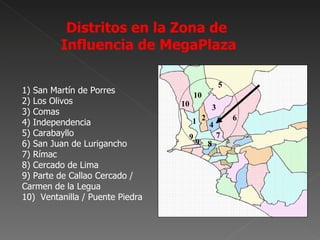 Distritos en la Zona de
         Influencia de MegaPlaza


1) San Martín de Porres
2) Los Olivos
3) Comas
4) Independencia
5) Carabayllo
6) San Juan de Lurigancho
7) Rímac
8) Cercado de Lima
9) Parte de Callao Cercado /
Carmen de la Legua
10) Ventanilla / Puente Piedra
 