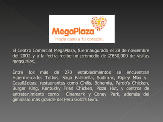 MEGAPLAZA




El Centro Comercial MegaPlaza, fue inaugurado el 28 de noviembre
del 2002 y a la fecha recibe un promedio de 2’850,000 de visitas
mensuales.

Entre los más de 270 establecimientos se encuentran
Hipermercados Tottus, Saga Falabella, Sodimac, Ripley Max y
Casa&Ideas; restaurantes como Chilis, Bohemia, Pardo’s Chicken,
Burger King, Kentucky Fried Chicken, Pizza Hut, y centros de
entretenimiento como     Cinemark y Coney Park, además del
gimnasio más grande del Perú Gold’s Gym.
 