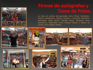 Firmas de autógrafos y
        Toma de Fotos
La visita de artistas internacionales como Miriam Hernández,
actores colombianos, Amparo Grisales y Fernando Solórzano;
nacionales, Diego Bertie, Gianella Neyra, cantantes como
Gianmarco,, deportistas como George Forsyth y líderes de
opinión como Magaly Medina.
 