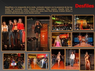 MegaPlaza a la vanguardia de la moda, contando siempre con la presencia de las top
model del momento como Viviana Rivasplata, Tilsa Lozano, Claudia Ortiz de
                                                                                      Desfiles
Zevallos; presencia de artistas nacionales como Jean Paul Straus, Cristian Rivero y
artistas internacionales como Kenita Larraín.
 