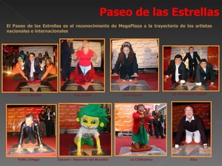 Paseo de las Estrellas
El Paseo de las Estrellas es el reconocimiento de MegaPlaza a la trayectoria de los artistas
nacionales e internacionales




    Carlos Alvarez             Eva Ayllón            Dina Páucar          Los Hermanos Yaipén




     Palito Ortega    Zakumi – Mascota del Mundial       La Chilindrina             Kiko
 