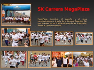 5K Carrera MegaPlaza
MegaPlaza incentiva el deporte y el sano
entretenimiento a través de la Carrera Pedestre 5K,
que se corre en los 5 Kilómetros de la Av. Industrial,
frente al centro comercial.
 
