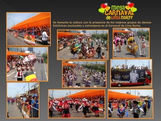 Se fomenta la cultura con la presencia de los mejores grupos de danzas
folclóricas nacionales y extranjeros en el Carnaval de Lima Norte.
 
