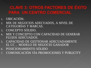 1.   UBICACIÓN.
2.   MIX DE NEGOCIOS ADECUADOS, A NIVEL DE
     CATEGORÍAS Y MARCAS.
3.   CONCEPTO SÓLIDO.
4.   MIX Y CONCEPTO CON CAPACIDAD DE GENERAR
     FLUJOS ADECUADOS.
5.   CAPACIDAD DE GESTIONAR ADECUADAMENTE
     EL CC , MODELO DE NEGOCIO GANADOR
6.   POSICIONAMIENTO SÓLIDO
7.   COMUNICACIÓN VÍA PROMOCIONES Y PUBLICITY
 