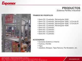 PRODUCTOS 
Sistema Perfilex Industrial 
TRAMOS DE PEERFILES 
• Serie 20 / Cuadrado, Rectangular 2040 
• Serie 30 / Cuadrado, Rectangular 3060, ¼ Circulo R 
• Serie 40 / Cuadrado, Rectangular 4080, ¼ Circulo R 
• Serie 45 / Cuadrado, Rectangular 4590 
• Serie 50 / Cuadrado 
• Serie 60 / Cuadrado 
• Serie 80 / Cuadrado 
• Serie 90 / Cuadrado 
ACCESORIOS 
• Conector Externo e Interno 
• Tuerca y Tornillo 
• Tapa 
• Jaladera, Bisagra, Tapa Ranura, Pie Nivelador, etc. 
 