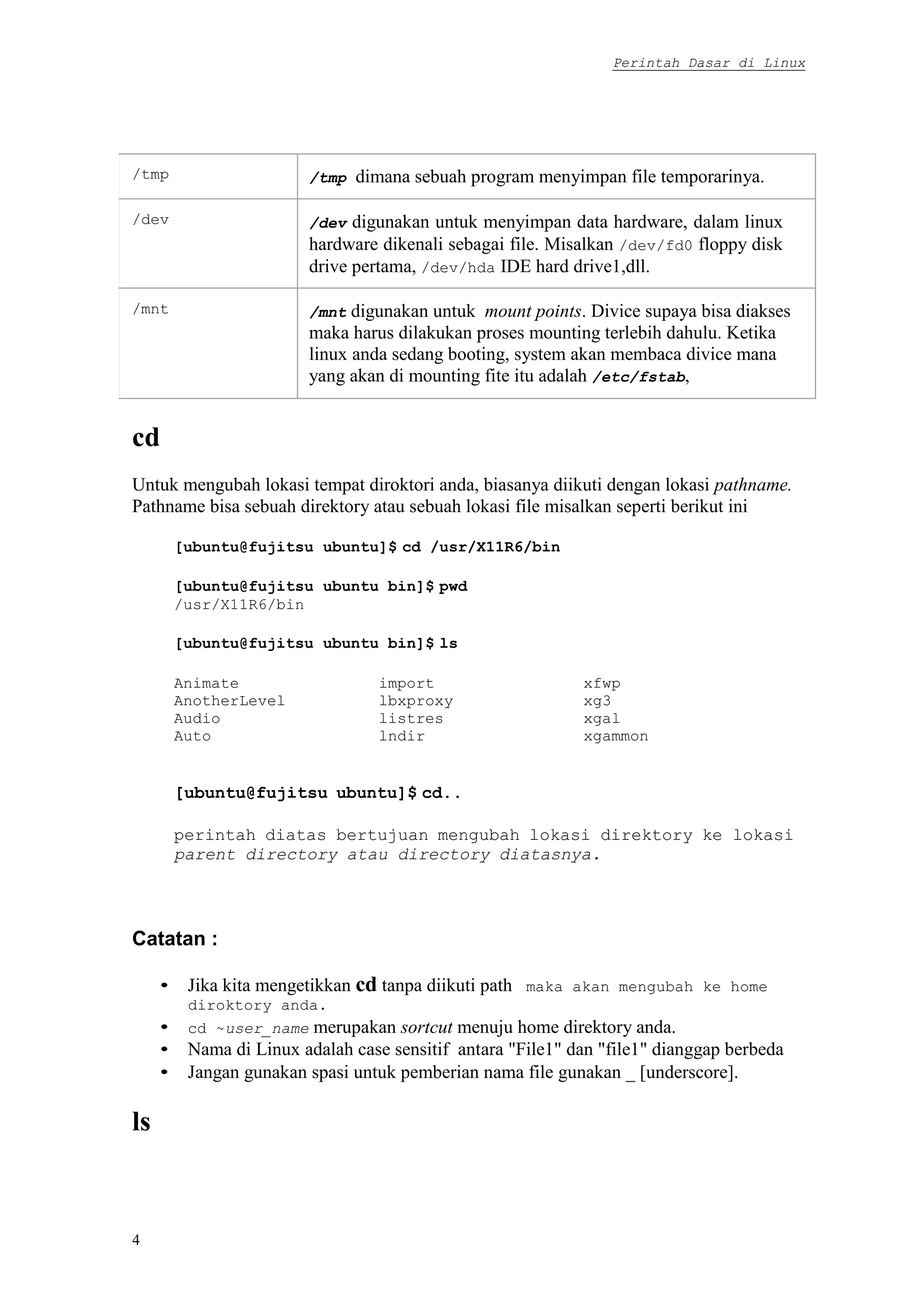 Perintah Dasar di Linux
4
/tmp /tmp dimana sebuah program menyimpan file temporarinya.
/dev /dev digunakan untuk menyimpan data hardware, dalam linux
hardware dikenali sebagai file. Misalkan /dev/fd0 floppy disk
drive pertama, /dev/hda IDE hard drive1,dll.
/mnt /mnt digunakan untuk mount points. Divice supaya bisa diakses
maka harus dilakukan proses mounting terlebih dahulu. Ketika
linux anda sedang booting, system akan membaca divice mana
yang akan di mounting fite itu adalah /etc/fstab,
cd
Untuk mengubah lokasi tempat diroktori anda, biasanya diikuti dengan lokasi pathname.
Pathname bisa sebuah direktory atau sebuah lokasi file misalkan seperti berikut ini
[ubuntu@fujitsu ubuntu]$ cd /usr/X11R6/bin
[ubuntu@fujitsu ubuntu bin]$ pwd
/usr/X11R6/bin
[ubuntu@fujitsu ubuntu bin]$ ls
Animate import xfwp
AnotherLevel lbxproxy xg3
Audio listres xgal
Auto lndir xgammon
[ubuntu@fujitsu ubuntu]$ cd..
perintah diatas bertujuan mengubah lokasi direktory ke lokasi
parent directory atau directory diatasnya.
Catatan :
• Jika kita mengetikkan cd tanpa diikuti path maka akan mengubah ke home
diroktory anda.
• cd ~user_name merupakan sortcut menuju home direktory anda.
• Nama di Linux adalah case sensitif antara "File1" dan "file1" dianggap berbeda
• Jangan gunakan spasi untuk pemberian nama file gunakan _ [underscore].
ls
 