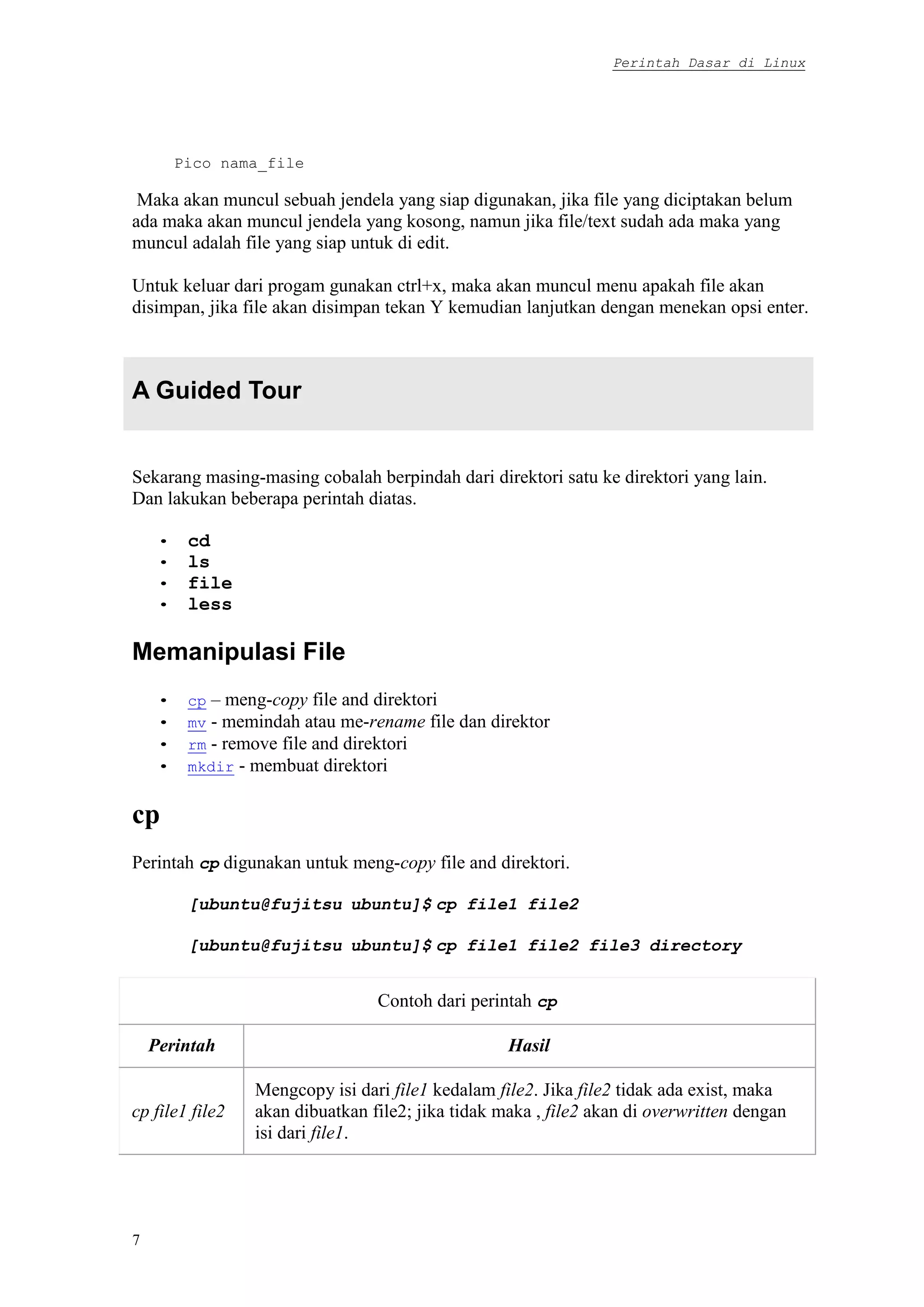 Perintah Dasar di Linux
7
Pico nama_file
Maka akan muncul sebuah jendela yang siap digunakan, jika file yang diciptakan belum
ada maka akan muncul jendela yang kosong, namun jika file/text sudah ada maka yang
muncul adalah file yang siap untuk di edit.
Untuk keluar dari progam gunakan ctrl+x, maka akan muncul menu apakah file akan
disimpan, jika file akan disimpan tekan Y kemudian lanjutkan dengan menekan opsi enter.
A Guided Tour
Sekarang masing-masing cobalah berpindah dari direktori satu ke direktori yang lain.
Dan lakukan beberapa perintah diatas.
• cd
• ls
• file
• less
Memanipulasi File
• cp – meng-copy file and direktori
• mv - memindah atau me-rename file dan direktor
• rm - remove file and direktori
• mkdir - membuat direktori
cp
Perintah cp digunakan untuk meng-copy file and direktori.
[ubuntu@fujitsu ubuntu]$ cp file1 file2
[ubuntu@fujitsu ubuntu]$ cp file1 file2 file3 directory
Contoh dari perintah cp
Perintah Hasil
cp file1 file2
Mengcopy isi dari file1 kedalam file2. Jika file2 tidak ada exist, maka
akan dibuatkan file2; jika tidak maka , file2 akan di overwritten dengan
isi dari file1.
 