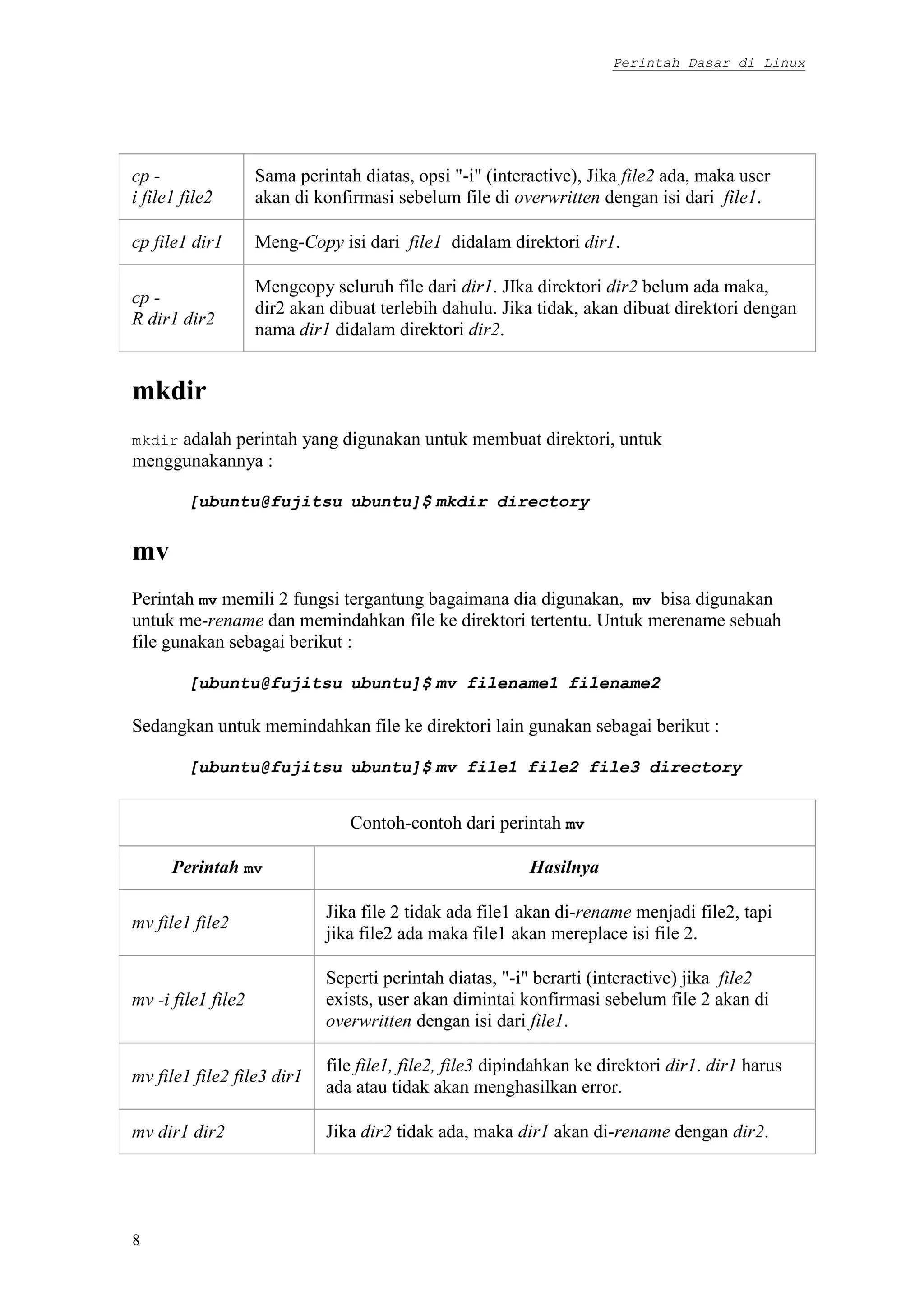 Perintah Dasar di Linux
8
cp -
i file1 file2
Sama perintah diatas, opsi "-i" (interactive), Jika file2 ada, maka user
akan di konfirmasi sebelum file di overwritten dengan isi dari file1.
cp file1 dir1 Meng-Copy isi dari file1 didalam direktori dir1.
cp -
R dir1 dir2
Mengcopy seluruh file dari dir1. JIka direktori dir2 belum ada maka,
dir2 akan dibuat terlebih dahulu. Jika tidak, akan dibuat direktori dengan
nama dir1 didalam direktori dir2.
mkdir
mkdir adalah perintah yang digunakan untuk membuat direktori, untuk
menggunakannya :
[ubuntu@fujitsu ubuntu]$ mkdir directory
mv
Perintah mv memili 2 fungsi tergantung bagaimana dia digunakan, mv bisa digunakan
untuk me-rename dan memindahkan file ke direktori tertentu. Untuk merename sebuah
file gunakan sebagai berikut :
[ubuntu@fujitsu ubuntu]$ mv filename1 filename2
Sedangkan untuk memindahkan file ke direktori lain gunakan sebagai berikut :
[ubuntu@fujitsu ubuntu]$ mv file1 file2 file3 directory
Contoh-contoh dari perintah mv
Perintah mv Hasilnya
mv file1 file2
Jika file 2 tidak ada file1 akan di-rename menjadi file2, tapi
jika file2 ada maka file1 akan mereplace isi file 2.
mv -i file1 file2
Seperti perintah diatas, "-i" berarti (interactive) jika file2
exists, user akan dimintai konfirmasi sebelum file 2 akan di
overwritten dengan isi dari file1.
mv file1 file2 file3 dir1
file file1, file2, file3 dipindahkan ke direktori dir1. dir1 harus
ada atau tidak akan menghasilkan error.
mv dir1 dir2 Jika dir2 tidak ada, maka dir1 akan di-rename dengan dir2.
 