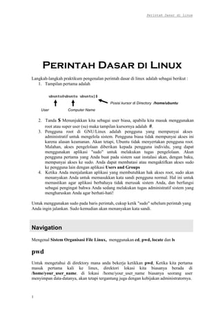 Perintah Dasar di Linux
1
Praktikum Sistem Operasi
Pertemuan ke-2
Langkah-langkah praktikum pengenalan perintah dasar di linux adalah sebagai berikut :
1. Tampilan pertama adalah
ubuntu@ubuntu ubuntu]$
User Computer Name
Posisi kursor di Directory /home/ubuntu
2. Tanda $ Menunjukkan kita sebagai user biasa, apabila kita masuk menggunakan
root atau super user (su) maka tampilan kursornya adalah #.
3. Pengguna root di GNU/Linux adalah pengguna yang mempunyai akses
administratif untuk mengelola sistem. Pengguna biasa tidak mempunyai akses ini
karena alasan keamanan. Akan tetapi, Ubuntu tidak menyertakan pengguna root.
Malahan, akses pengelolaan diberikan kepada pengguna individu, yang dapat
menggunakan aplikasi "sudo" untuk melakukan tugas pengelolaan. Akun
pengguna pertama yang Anda buat pada sistem saat instalasi akan, dengan baku,
mempunyai akses ke sudo. Anda dapat membatasi atau mengaktifkan akses sudo
ke pengguna lain dengan aplikasi Users and Groups
4. Ketika Anda menjalankan aplikasi yang membutuhkan hak akses root, sudo akan
menanyakan Anda untuk memasukkan kata sandi pengguna normal. Hal ini untuk
memastikan agar aplikasi berbahaya tidak merusak sistem Anda, dan berfungsi
sebagai pengingat bahwa Anda sedang melakukan tugas administratif sistem yang
mengharuskan Anda agar berhati-hati!
Untuk menggunakan sudo pada baris perintah, cukup ketik "sudo" sebelum perintah yang
Anda ingin jalankan. Sudo kemudian akan menanyakan kata sandi.
Navigation
Mengenal Sistem Organisasi File Linux, menggunakan cd, pwd, locate dan ls
pwd
Untuk mengetahui di direktory mana anda bekerja ketikkan pwd, Ketika kita pertama
masuk pertama kali ke linux, direktori lokasi kita biasanya berada di
/home/your_user_name. di lokasi /home/your_user_name biasanya seorang user
menyimpan data-datanya, akan tetapi tergantung juga dengan kebijakan administratornya.
 
