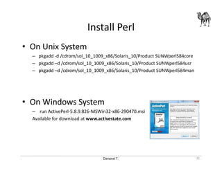 Danairat T.
Install Perl
• On Unix System
– pkgadd -d /cdrom/sol_10_1009_x86/Solaris_10/Product SUNWperl584core
– pkgadd –d /cdrom/sol_10_1009_x86/Solaris_10/Product SUNWperl584usr
– pkgadd –d /cdrom/sol_10_1009_x86/Solaris_10/Product SUNWperl584man
• On Windows System
– run ActivePerl-5.8.9.826-MSWin32-x86-290470.msi
Available for download at www.activestate.com
11
 