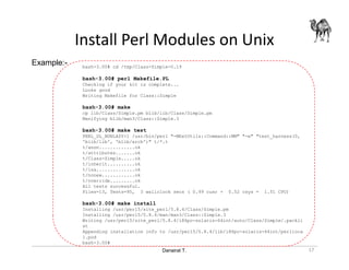 Danairat T.
Install Perl Modules on Unix
bash-3.00# cd /tmp/Class-Simple-0.19
bash-3.00# perl Makefile.PL
Checking if your kit is complete...
Looks good
Writing Makefile for Class::Simple
bash-3.00# make
cp lib/Class/Simple.pm blib/lib/Class/Simple.pm
Manifying blib/man3/Class::Simple.3
bash-3.00# make test
PERL_DL_NONLAZY=1 /usr/bin/perl "-MExtUtils::Command::MM" "-e" "test_harness(0,
'blib/lib', 'blib/arch')" t/*.t
t/anon.............ok
t/attributes.......ok
t/Class-Simple.....ok
t/inherit..........ok
t/isa..............ok
t/nonew............ok
t/override.........ok
All tests successful.
Files=13, Tests=95, 3 wallclock secs ( 0.99 cusr + 0.52 csys = 1.51 CPU)
bash-3.00# make install
Installing /usr/perl5/site_perl/5.8.4/Class/Simple.pm
Installing /usr/perl5/5.8.4/man/man3/Class::Simple.3
Writing /usr/perl5/site_perl/5.8.4/i86pc-solaris-64int/auto/Class/Simple/.packli
st
Appending installation info to /usr/perl5/5.8.4/lib/i86pc-solaris-64int/perlloca
l.pod
bash-3.00#
Example:-
17
 