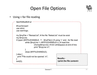 Danairat T.
Open File Options
23
• Using < for file reading.
#!/usr/bin/perl
use strict;
use warnings;
my $myFile = "fileread.txt"; # the file “filetest.txt” must be exist
my $myLine;
if (open (MYFILEHANDLE, '<' , $myFile)) { # using ‘<‘ and . for file read
while ($myLine = <MYFILEHANDLE>) { # read line
chomp($myLine); # trim whitespace at end of line
print "$myLine n";
}
close (MYFILEHANDLE);
} else {
print "File could not be opened. n";
}
exit(0);
OpenFileReadEx01.pl
Results:-
<print the file content>
 