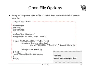 Danairat T.
Open File Options
25
• Using >> to append data to file. If the file does not exist then it is create a
new file.
#!/usr/bin/perl
use strict;
use warnings;
my $myFile = "filewrite.txt";
my @myData = ("line4", "line5", "line6");
if (open (MYFILEHANDLE, ‘>>' , $myFile)) {
foreach my $myLine (@myData) {
print MYFILEHANDLE "$myLine n"; # print to filehandle
}
close (MYFILEHANDLE);
} else {
print "File could not be opened. n";
}
exit(0);
OpenFileAppendEx01.pl
Results:-
<see from the output file>
 