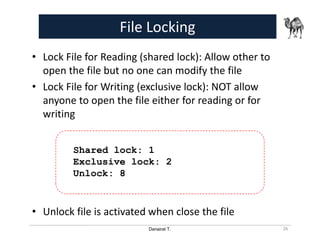 Danairat T.
File Locking
• Lock File for Reading (shared lock): Allow other to
open the file but no one can modify the file
• Lock File for Writing (exclusive lock): NOT allow
anyone to open the file either for reading or for
writing
• Unlock file is activated when close the file
26
Shared lock: 1
Exclusive lock: 2
Unlock: 8
 
