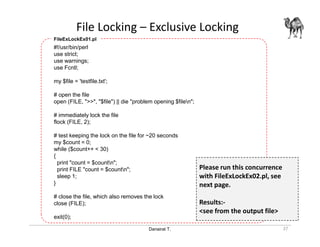 Danairat T.
File Locking – Exclusive Locking
27
#!/usr/bin/perl
use strict;
use warnings;
use Fcntl;
my $file = 'testfile.txt';
# open the file
open (FILE, ">>", "$file") || die "problem opening $filen";
# immediately lock the file
flock (FILE, 2);
# test keeping the lock on the file for ~20 seconds
my $count = 0;
while ($count++ < 30)
{
print "count = $countn";
print FILE "count = $countn";
sleep 1;
}
# close the file, which also removes the lock
close (FILE);
exit(0);
FileExLockEx01.pl
Please run this concurrence
with FileExLockEx02.pl, see
next page.
Results:-
<see from the output file>
 