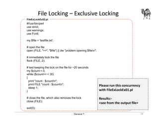 Danairat T.
File Locking – Exclusive Locking
28
#!/usr/bin/perl
use strict;
use warnings;
use Fcntl;
my $file = 'testfile.txt';
# open the file
open (FILE, ">>", "$file") || die "problem opening $filen";
# immediately lock the file
flock (FILE, 2);
# test keeping the lock on the file for ~20 seconds
my $count = 0;
while ($count++ < 30)
{
print "count : $countn";
print FILE "count : $countn";
sleep 1;
}
# close the file, which also removes the lock
close (FILE);
exit(0);
FileExLockEx02.pl
Please run this concurrency
with FileExLockEx01.pl
Results:-
<see from the output file>
 